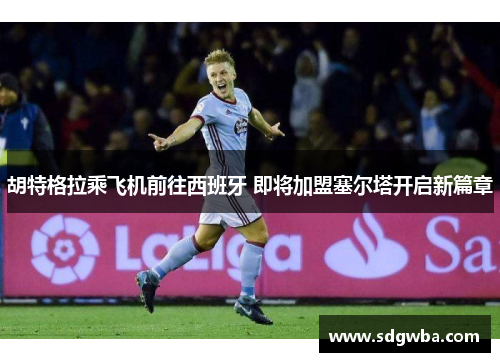 胡特格拉乘飞机前往西班牙 即将加盟塞尔塔开启新篇章