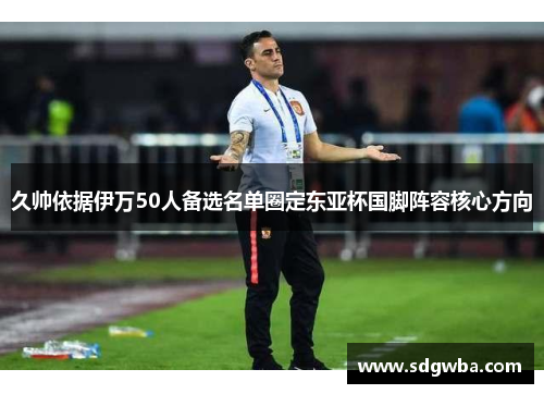 久帅依据伊万50人备选名单圈定东亚杯国脚阵容核心方向